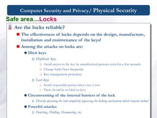 Computer Security and Privacy/ Physical Security
Are the locks reliable?
 The effectiveness of locks depends on the design, manufacture,
installation and maintenance of the keys!
 Among the attacks on locks are:
 Illicit keys
Duplicate keys
Avoid access to the key by unauthorized persons even for a few seconds
Change locks/keys frequently
Key management procedure
Lost keys
Notify responsible person when a key is lost
There should be no label on keys
 Circumventing of the internal barriers of the lock
Directly operating the bolt completely bypassing the locking mechanism which remains locked
 Forceful attacks:
Punching, Drilling, Hammering, etc.
Safe area…Locks
 