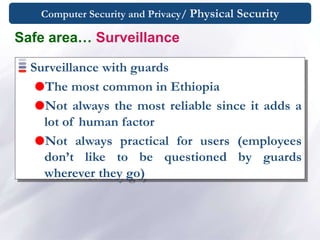 Computer Security and Privacy/ Physical Security
Surveillance with guards
The most common in Ethiopia
Not always the most reliable since it adds a
lot of human factor
Not always practical for users (employees
don’t like to be questioned by guards
wherever they go)
Safe area… Surveillance
 