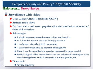 Computer Security and Privacy/ Physical Security
Safe area… Surveillance
Surveillance with video
 Uses Closed Circuit Television (CCTV)
 Started in the 1960s
 Become more and more popular with the worldwide increase of
theft and terrorism
 Advantages
 A single person can monitor more than one location
 The intruder doesn’t see the security personnel
 It is cheaper after the initial investment
 It can be recorded and be used for investigation
 Since it can be recorded the security personnel is more careful
 Today’s digital video-surveillance can use advanced techniques such
as face recognition to detect terrorists, wanted people, etc.
 Drawback
 Privacy concerns
 