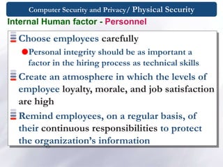 Computer Security and Privacy/ Physical Security
Choose employees carefully
Personal integrity should be as important a
factor in the hiring process as technical skills
Create an atmosphere in which the levels of
employee loyalty, morale, and job satisfaction
are high
Remind employees, on a regular basis, of
their continuous responsibilities to protect
the organization’s information
Internal Human factor - Personnel
 