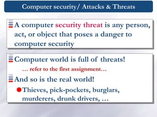 Computer security/ Attacks & Threats
A computer security threat is any person,
act, or object that poses a danger to
computer security
Computer world is full of threats!
… refer to the first assignment…
And so is the real world!
Thieves, pick-pockets, burglars,
murderers, drunk drivers, …
 