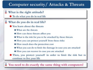 Computer security/ Attacks & Threats
What is the right attitude?
 To do what you do in real life
What do you do in real life?
 You learn about the threats
 What are the threats
 How can these threats affect you
 What is the risk for you to be attacked by these threats
 How you can protect yourself from these risks
 How much does the protection cost
 What you can do to limit the damage in case you are attacked
 How you can recover in case you are attacked
 Then, you protect yourself in order to limit the risk but to
continue to live your life
You need to do exactly the same thing with computers!
 
