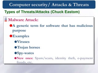 Computer security/ Attacks & Threats
Malware Attack:
A generic term for software that has malicious
purpose
Examples
Viruses
Trojan horses
Spy-wares
New ones: Spam/scam, identity theft, e-payment
frauds, etc.
Types of Threats/Attacks (Chuck Eastom)
 