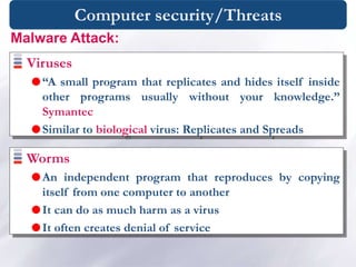 Computer security/Threats
Viruses
“A small program that replicates and hides itself inside
other programs usually without your knowledge.”
Symantec
Similar to biological virus: Replicates and Spreads
Malware Attack:
Worms
An independent program that reproduces by copying
itself from one computer to another
It can do as much harm as a virus
It often creates denial of service
 