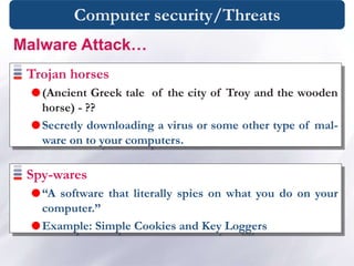 Computer security/Threats
Trojan horses
(Ancient Greek tale of the city of Troy and the wooden
horse) - ??
Secretly downloading a virus or some other type of mal-
ware on to your computers.
Spy-wares
“A software that literally spies on what you do on your
computer.”
Example: Simple Cookies and Key Loggers
Malware Attack…
 