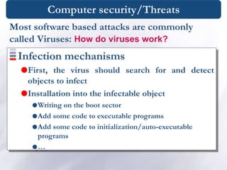 Computer security/Threats
Infection mechanisms
First, the virus should search for and detect
objects to infect
Installation into the infectable object
Writing on the boot sector
Add some code to executable programs
Add some code to initialization/auto-executable
programs
…
Most software based attacks are commonly
called Viruses: How do viruses work?
 