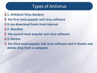 Types of Antivirus
1. AVG(Anti Virus Garden)
the first most popular anti virus software
It can download freely from internet
2. MacAfee
the second most popular anti virus software
3. Norton
the third most popular anti virus software and it cheeks and
delete virus from a computer
 