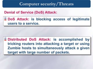 Computer security/Threats
DoS Attack: is blocking access of legitimate
users to a service.
Denial of Service (DoS) Attack:
Distributed DoS Attack: is accomplished by
tricking routers into attacking a target or using
Zumbie hosts to simultaneously attack a given
target with large number of packets.
 