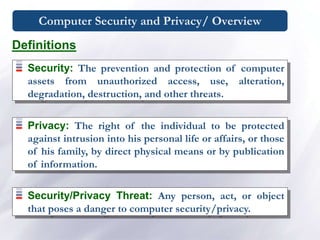 Computer Security and Privacy/ Overview
Security: The prevention and protection of computer
assets from unauthorized access, use, alteration,
degradation, destruction, and other threats.
Privacy: The right of the individual to be protected
against intrusion into his personal life or affairs, or those
of his family, by direct physical means or by publication
of information.
Security/Privacy Threat: Any person, act, or object
that poses a danger to computer security/privacy.
Definitions
 