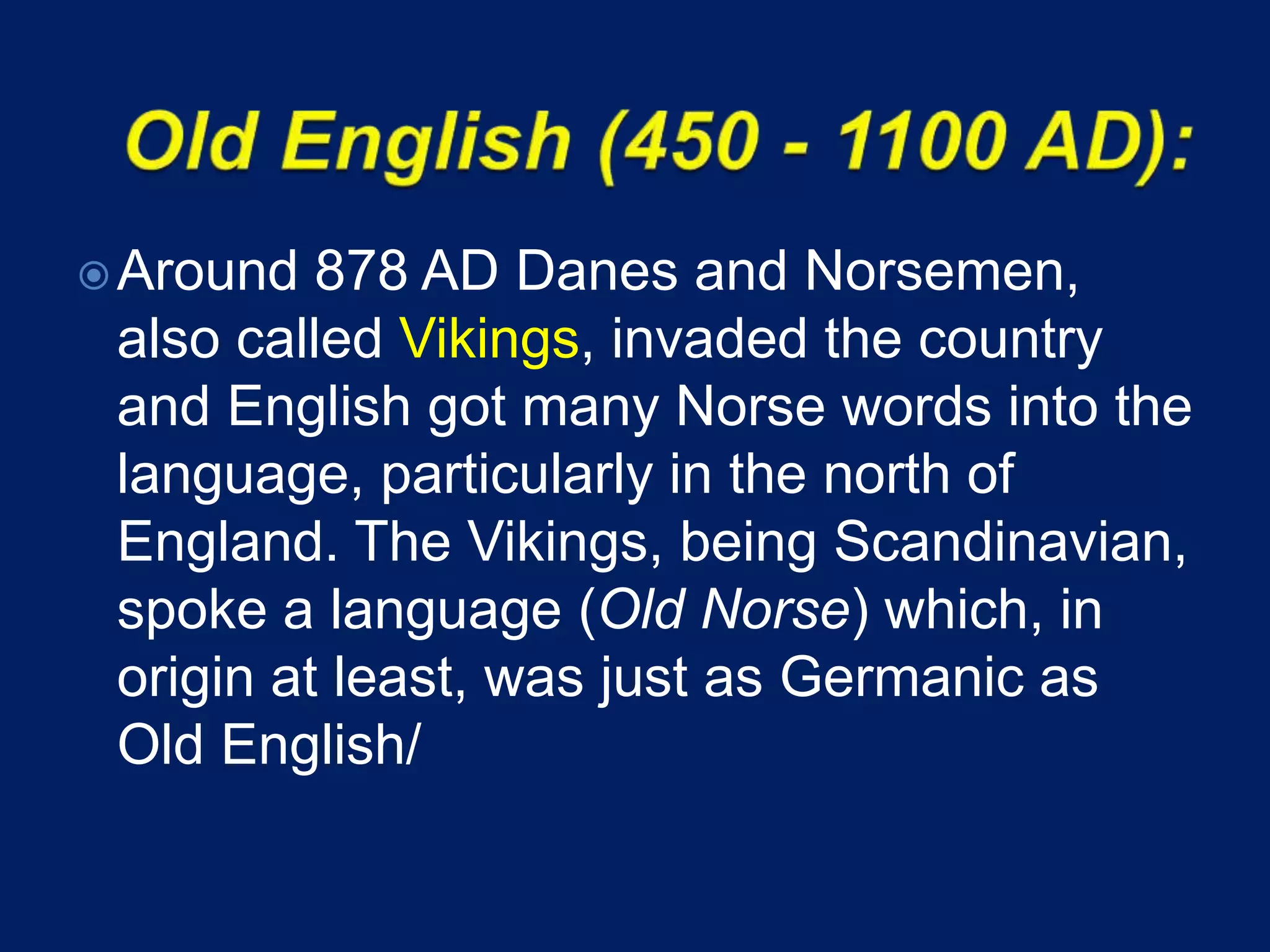 Around 878 AD Danes and Norsemen,
also called Vikings, invaded the country
and English got many Norse words into the
language, particularly in the north of
England. The Vikings, being Scandinavian,
spoke a language (Old Norse) which, in
origin at least, was just as Germanic as
Old English/
 