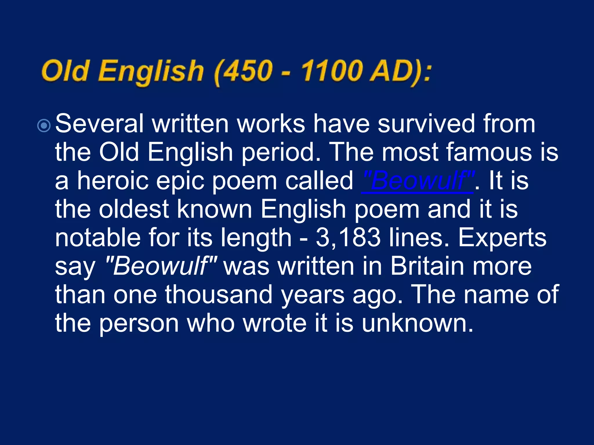 Several written works have survived from
the Old English period. The most famous is
a heroic epic poem called "Beowulf". It is
the oldest known English poem and it is
notable for its length - 3,183 lines. Experts
say "Beowulf" was written in Britain more
than one thousand years ago. The name of
the person who wrote it is unknown.
 