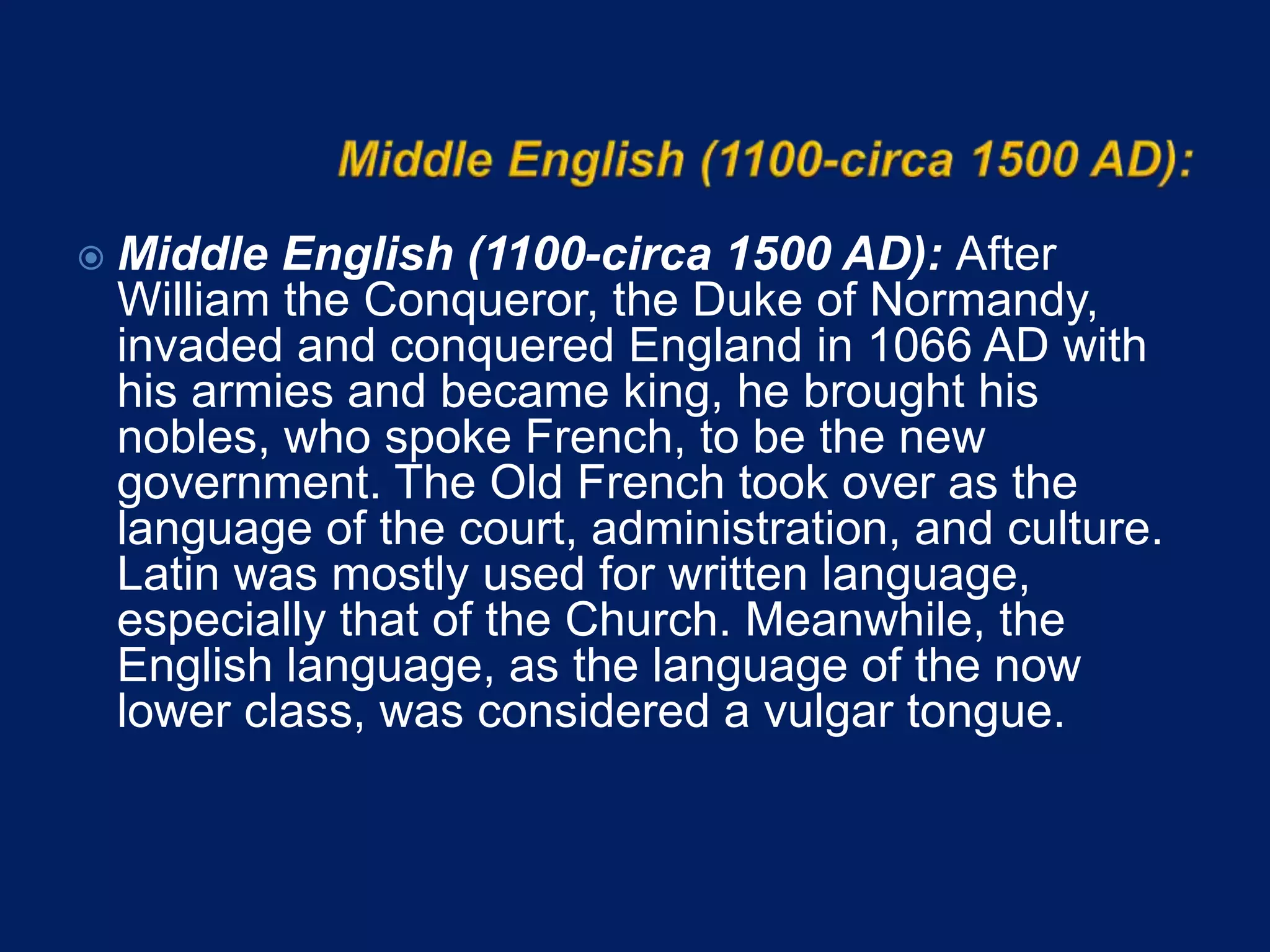  Middle English (1100-circa 1500 AD): After
William the Conqueror, the Duke of Normandy,
invaded and conquered England in 1066 AD with
his armies and became king, he brought his
nobles, who spoke French, to be the new
government. The Old French took over as the
language of the court, administration, and culture.
Latin was mostly used for written language,
especially that of the Church. Meanwhile, the
English language, as the language of the now
lower class, was considered a vulgar tongue.
 