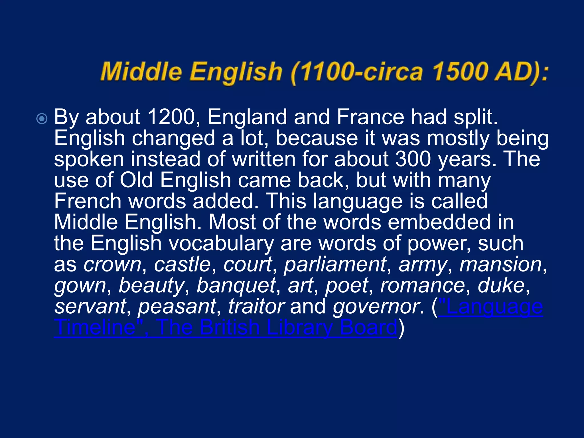  By about 1200, England and France had split.
English changed a lot, because it was mostly being
spoken instead of written for about 300 years. The
use of Old English came back, but with many
French words added. This language is called
Middle English. Most of the words embedded in
the English vocabulary are words of power, such
as crown, castle, court, parliament, army, mansion,
gown, beauty, banquet, art, poet, romance, duke,
servant, peasant, traitor and governor. ("Language
Timeline", The British Library Board)
 