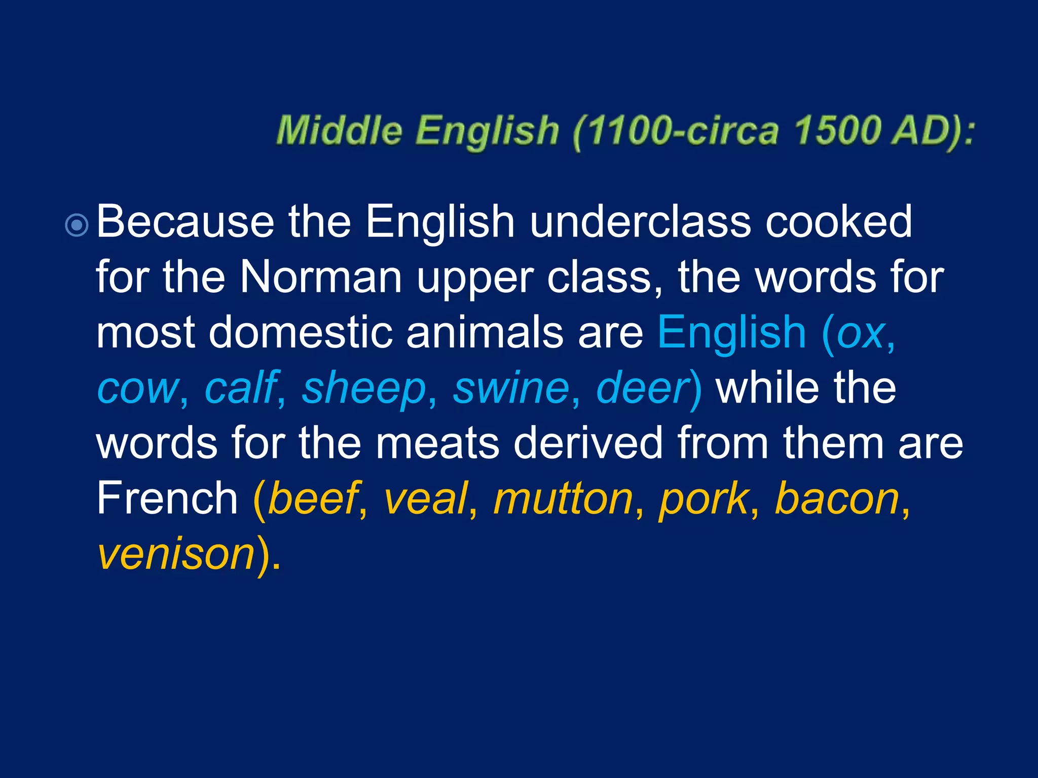 Because the English underclass cooked
for the Norman upper class, the words for
most domestic animals are English (ox,
cow, calf, sheep, swine, deer) while the
words for the meats derived from them are
French (beef, veal, mutton, pork, bacon,
venison).
 