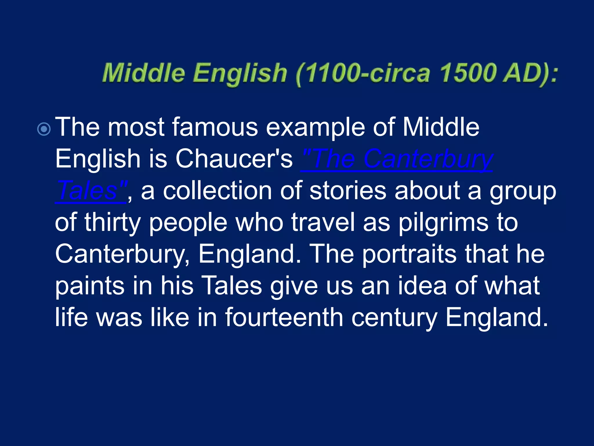 The most famous example of Middle
English is Chaucer's "The Canterbury
Tales", a collection of stories about a group
of thirty people who travel as pilgrims to
Canterbury, England. The portraits that he
paints in his Tales give us an idea of what
life was like in fourteenth century England.
 
