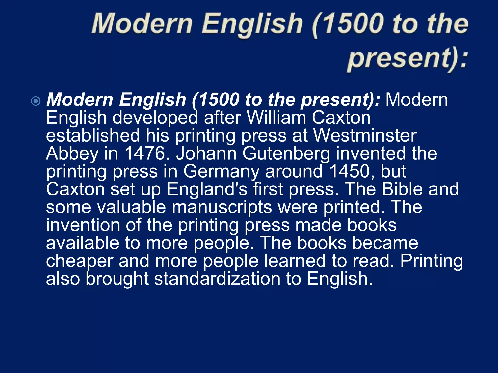  Modern English (1500 to the present): Modern
English developed after William Caxton
established his printing press at Westminster
Abbey in 1476. Johann Gutenberg invented the
printing press in Germany around 1450, but
Caxton set up England's first press. The Bible and
some valuable manuscripts were printed. The
invention of the printing press made books
available to more people. The books became
cheaper and more people learned to read. Printing
also brought standardization to English.
 