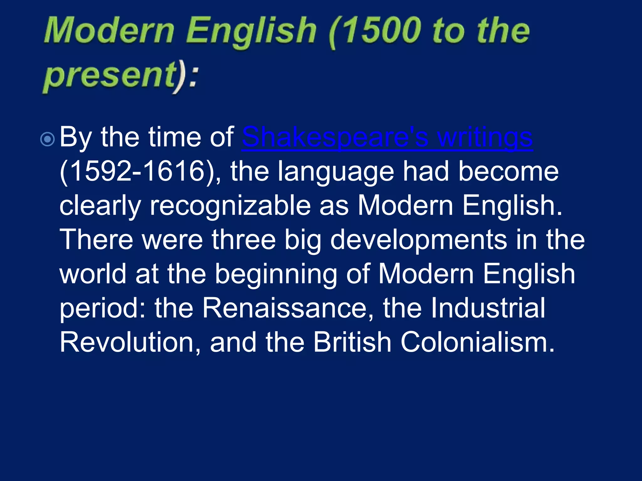 By the time of Shakespeare's writings
(1592-1616), the language had become
clearly recognizable as Modern English.
There were three big developments in the
world at the beginning of Modern English
period: the Renaissance, the Industrial
Revolution, and the British Colonialism.
 