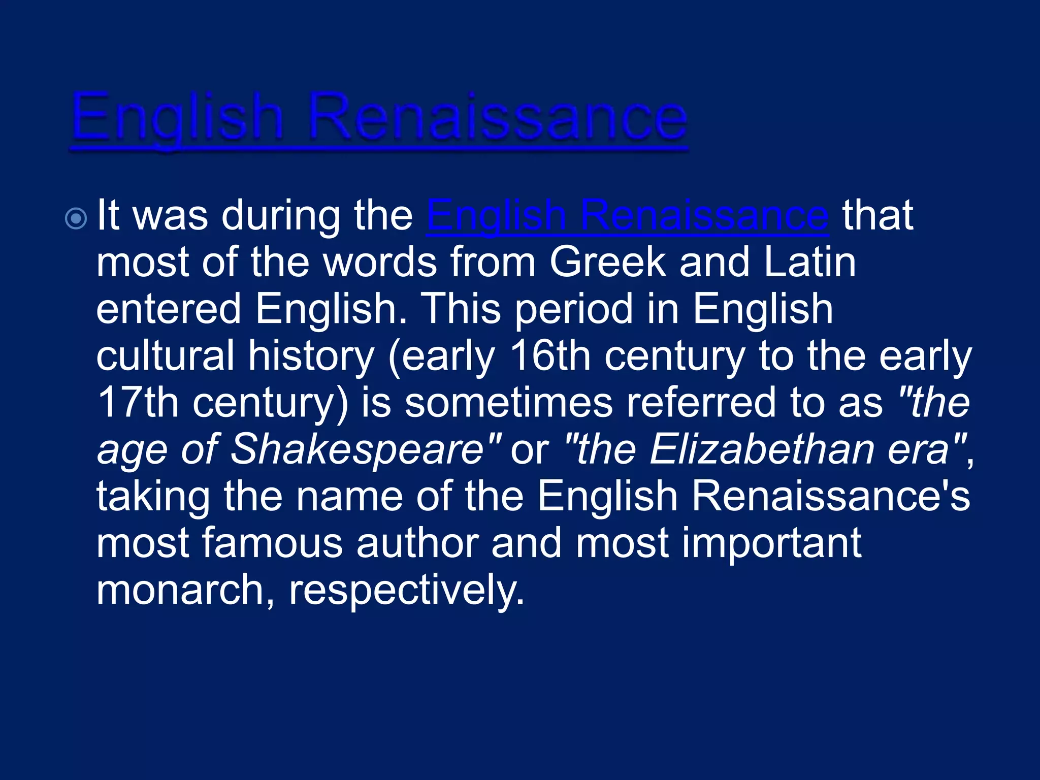  It was during the English Renaissance that
most of the words from Greek and Latin
entered English. This period in English
cultural history (early 16th century to the early
17th century) is sometimes referred to as "the
age of Shakespeare" or "the Elizabethan era",
taking the name of the English Renaissance's
most famous author and most important
monarch, respectively.
 