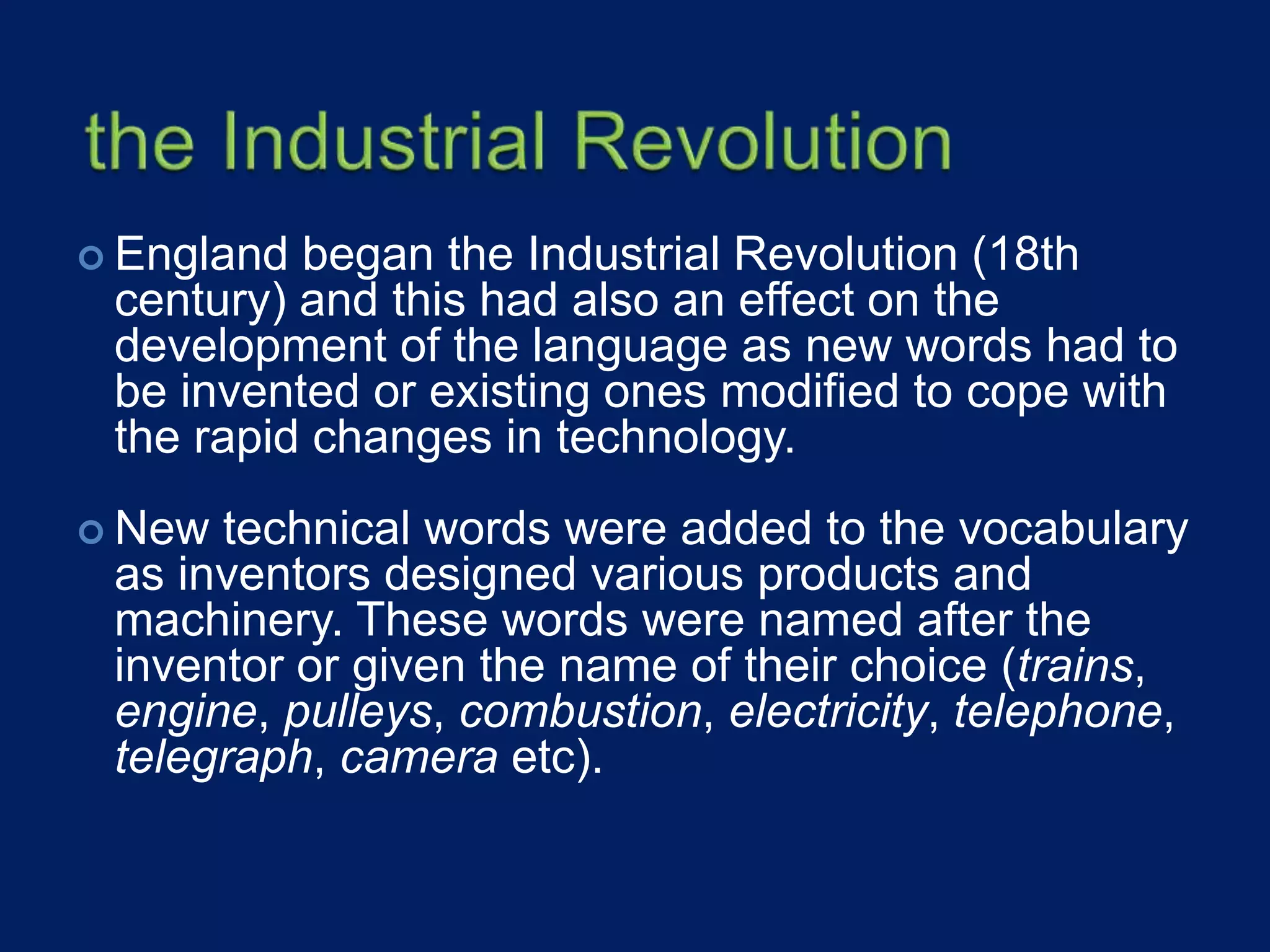 England began the Industrial Revolution (18th
century) and this had also an effect on the
development of the language as new words had to
be invented or existing ones modified to cope with
the rapid changes in technology.
 New technical words were added to the vocabulary
as inventors designed various products and
machinery. These words were named after the
inventor or given the name of their choice (trains,
engine, pulleys, combustion, electricity, telephone,
telegraph, camera etc).
 
