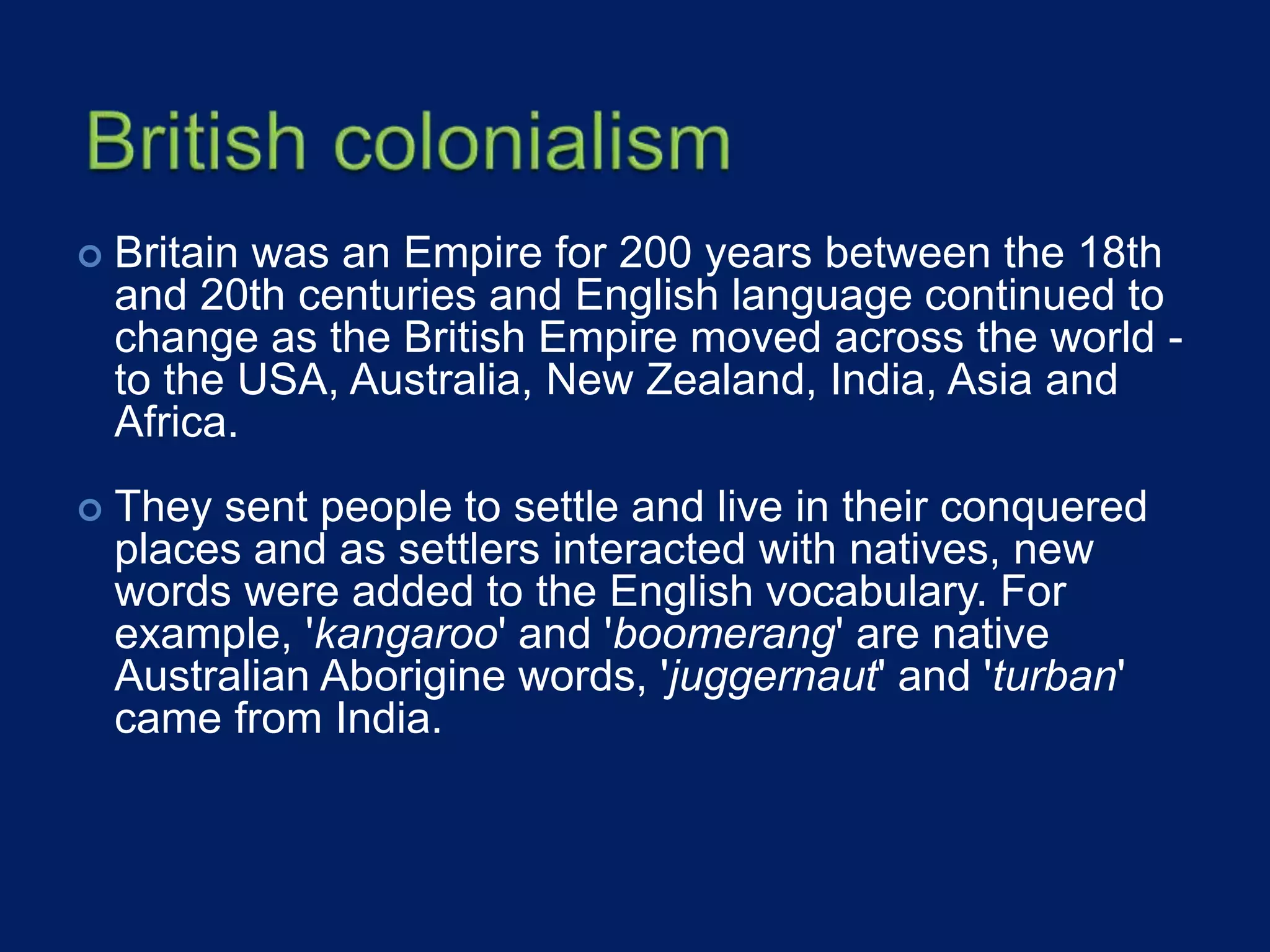  Britain was an Empire for 200 years between the 18th
and 20th centuries and English language continued to
change as the British Empire moved across the world -
to the USA, Australia, New Zealand, India, Asia and
Africa.
 They sent people to settle and live in their conquered
places and as settlers interacted with natives, new
words were added to the English vocabulary. For
example, 'kangaroo' and 'boomerang' are native
Australian Aborigine words, 'juggernaut' and 'turban'
came from India.
 