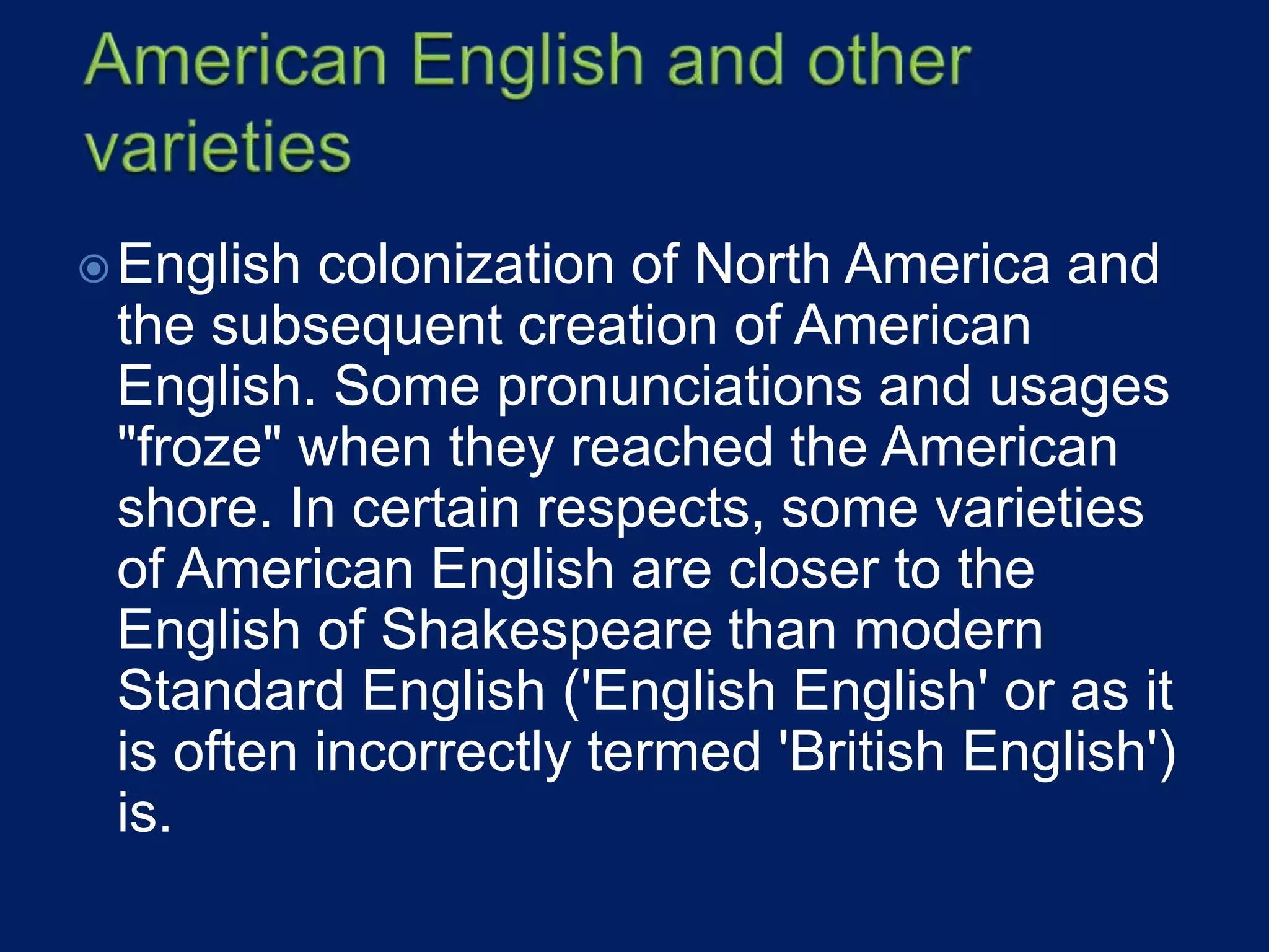 English colonization of North America and
the subsequent creation of American
English. Some pronunciations and usages
"froze" when they reached the American
shore. In certain respects, some varieties
of American English are closer to the
English of Shakespeare than modern
Standard English ('English English' or as it
is often incorrectly termed 'British English')
is.
 