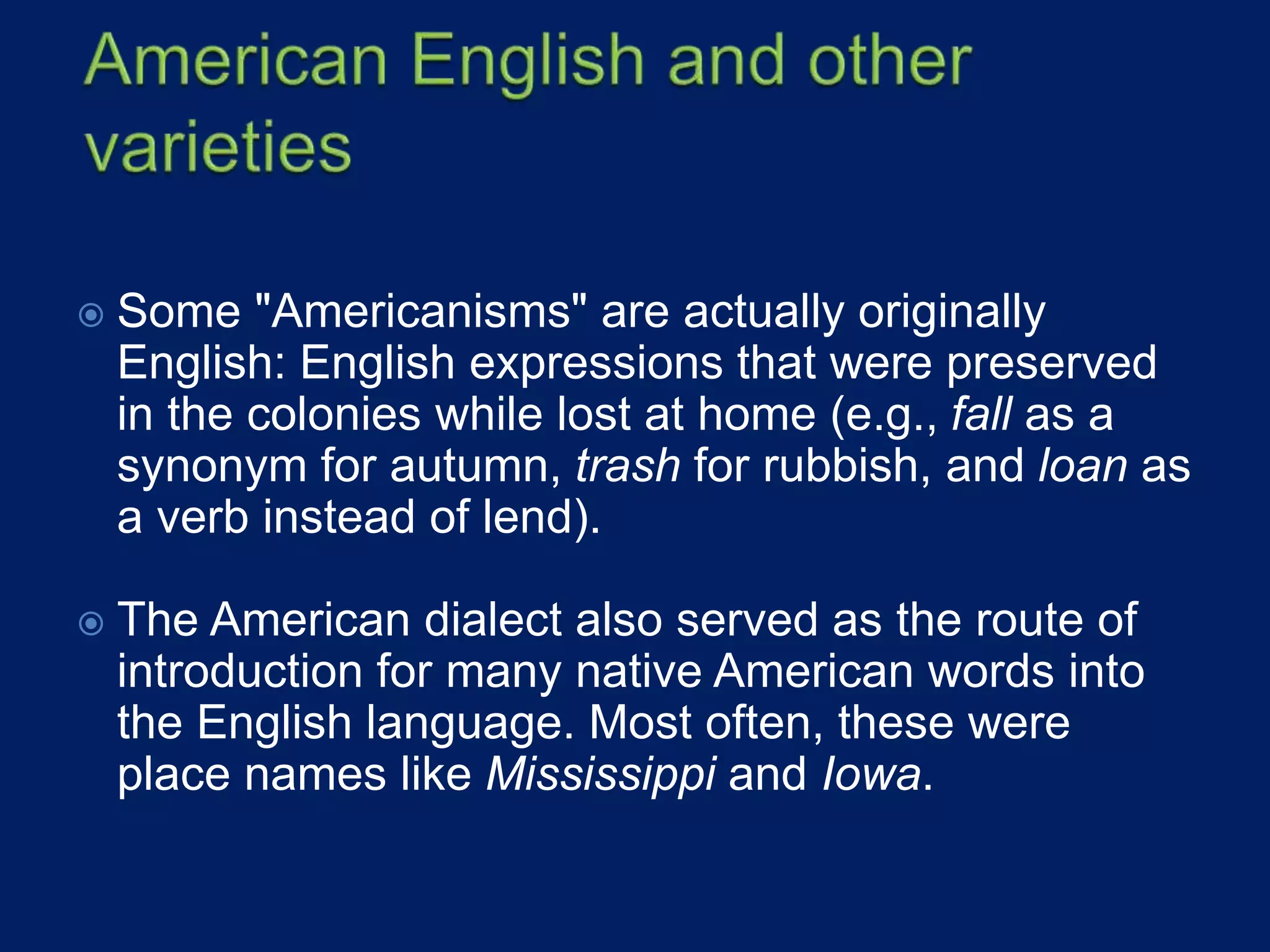  Some "Americanisms" are actually originally
English: English expressions that were preserved
in the colonies while lost at home (e.g., fall as a
synonym for autumn, trash for rubbish, and loan as
a verb instead of lend).
 The American dialect also served as the route of
introduction for many native American words into
the English language. Most often, these were
place names like Mississippi and Iowa.
 