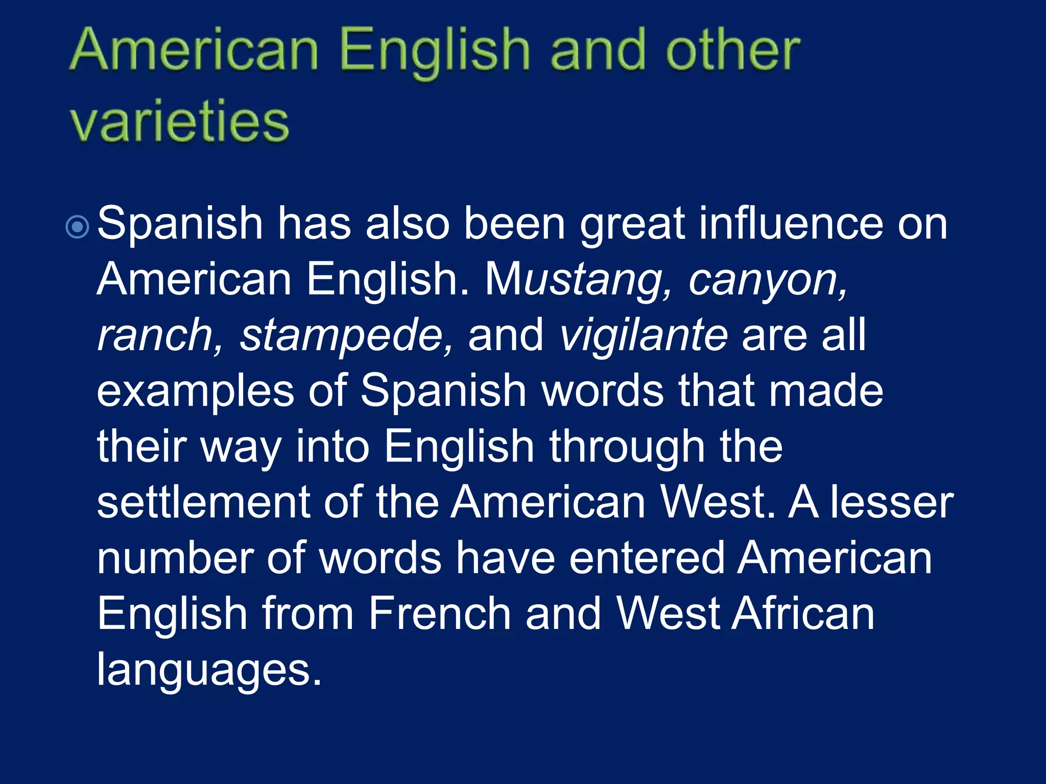 Spanish has also been great influence on
American English. Mustang, canyon,
ranch, stampede, and vigilante are all
examples of Spanish words that made
their way into English through the
settlement of the American West. A lesser
number of words have entered American
English from French and West African
languages.
 