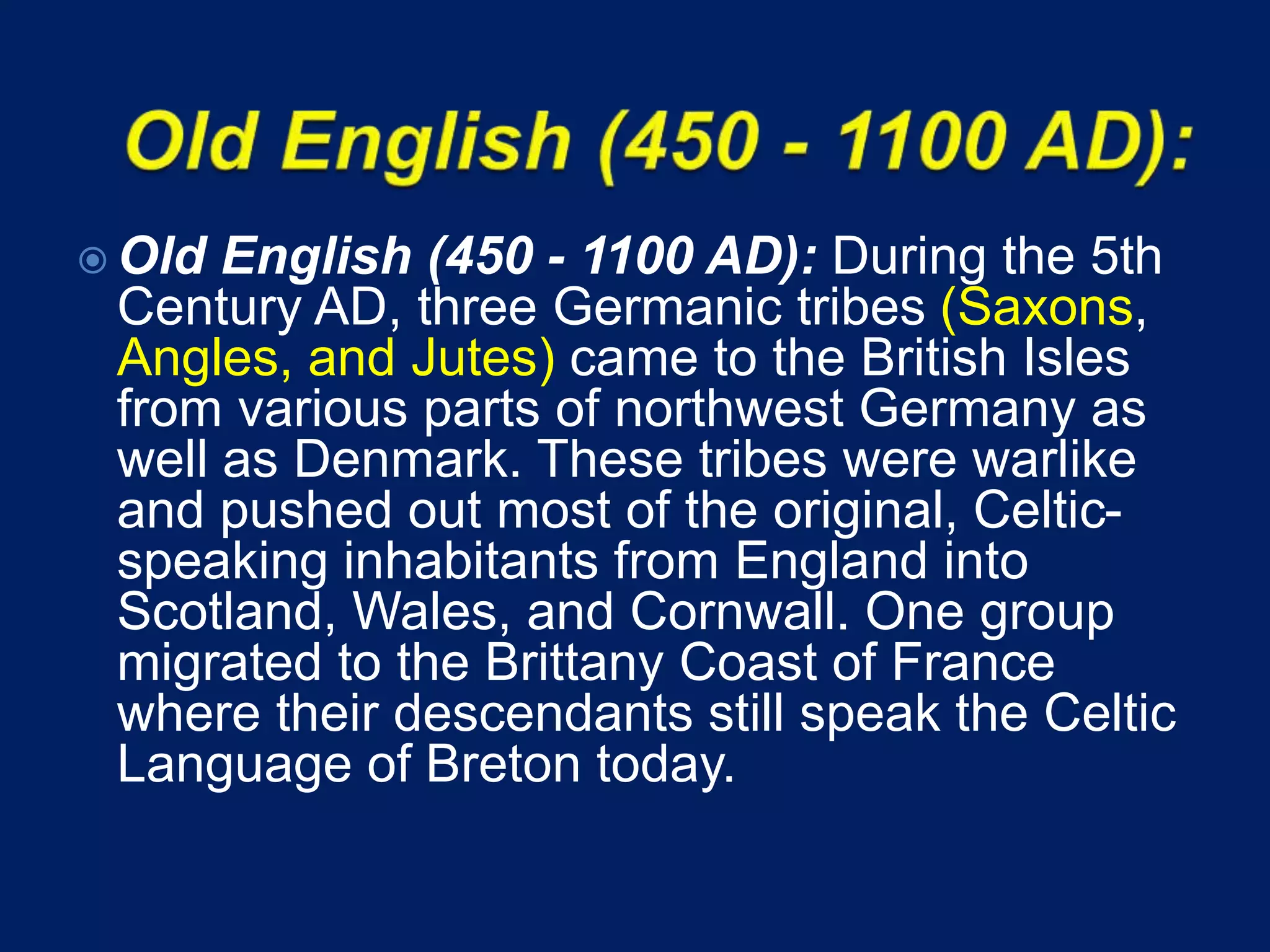  Old English (450 - 1100 AD): During the 5th
Century AD, three Germanic tribes (Saxons,
Angles, and Jutes) came to the British Isles
from various parts of northwest Germany as
well as Denmark. These tribes were warlike
and pushed out most of the original, Celtic-
speaking inhabitants from England into
Scotland, Wales, and Cornwall. One group
migrated to the Brittany Coast of France
where their descendants still speak the Celtic
Language of Breton today.
 