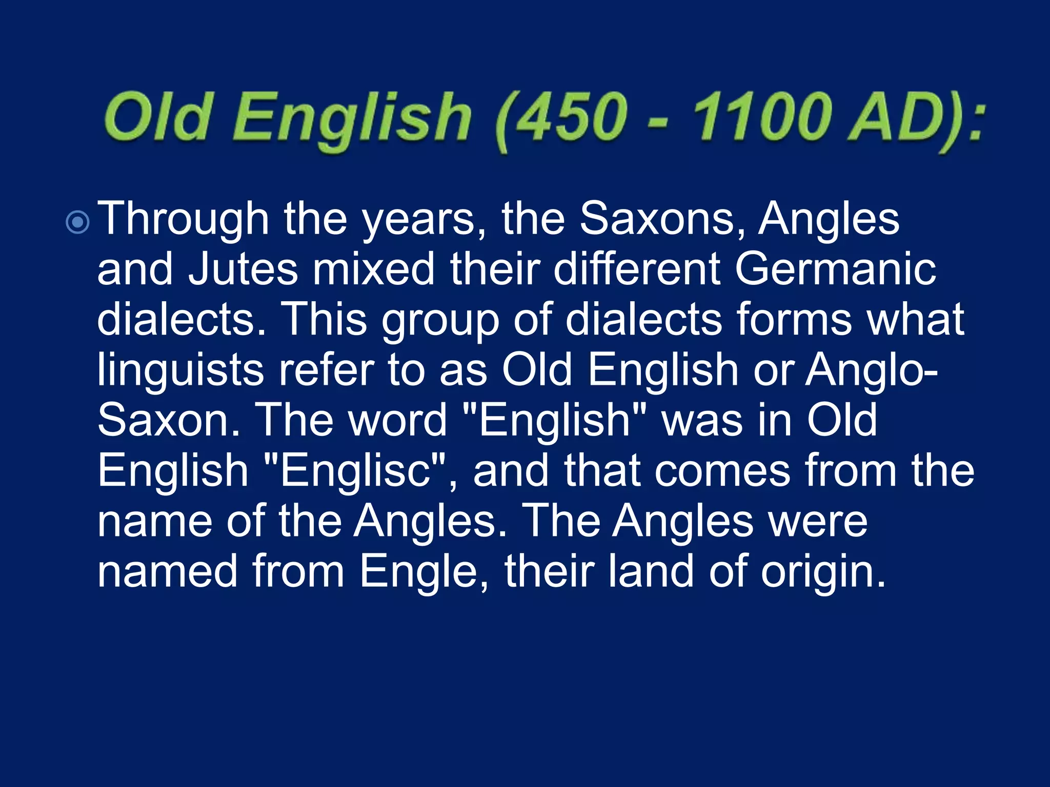 Through the years, the Saxons, Angles
and Jutes mixed their different Germanic
dialects. This group of dialects forms what
linguists refer to as Old English or Anglo-
Saxon. The word "English" was in Old
English "Englisc", and that comes from the
name of the Angles. The Angles were
named from Engle, their land of origin.
 