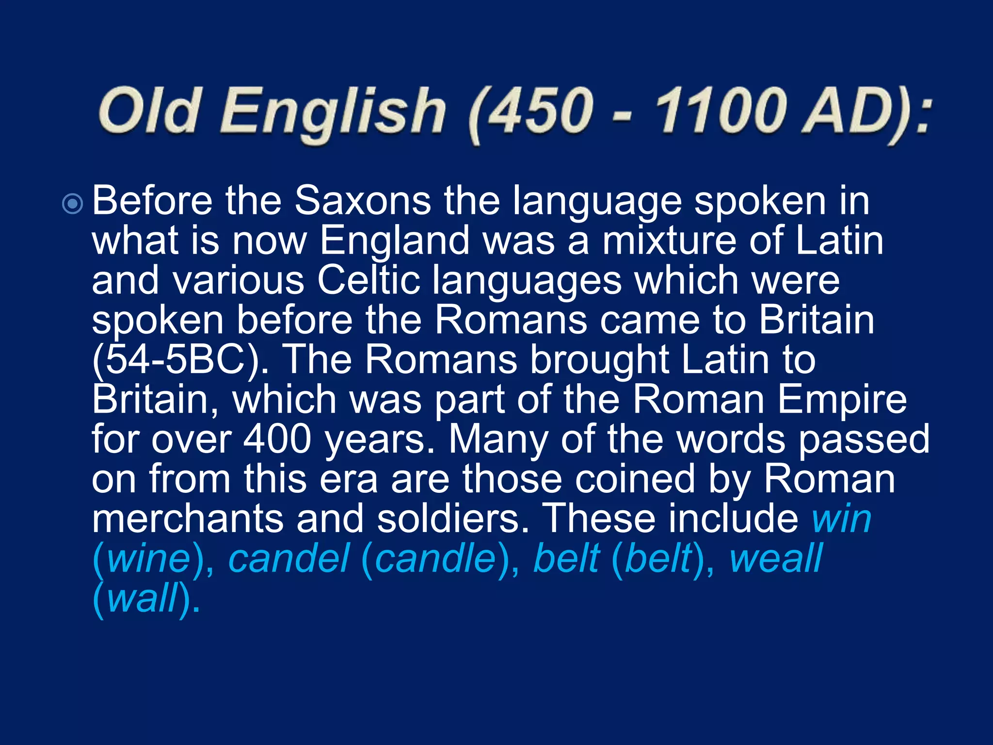 Before the Saxons the language spoken in
what is now England was a mixture of Latin
and various Celtic languages which were
spoken before the Romans came to Britain
(54-5BC). The Romans brought Latin to
Britain, which was part of the Roman Empire
for over 400 years. Many of the words passed
on from this era are those coined by Roman
merchants and soldiers. These include win
(wine), candel (candle), belt (belt), weall
(wall).
 