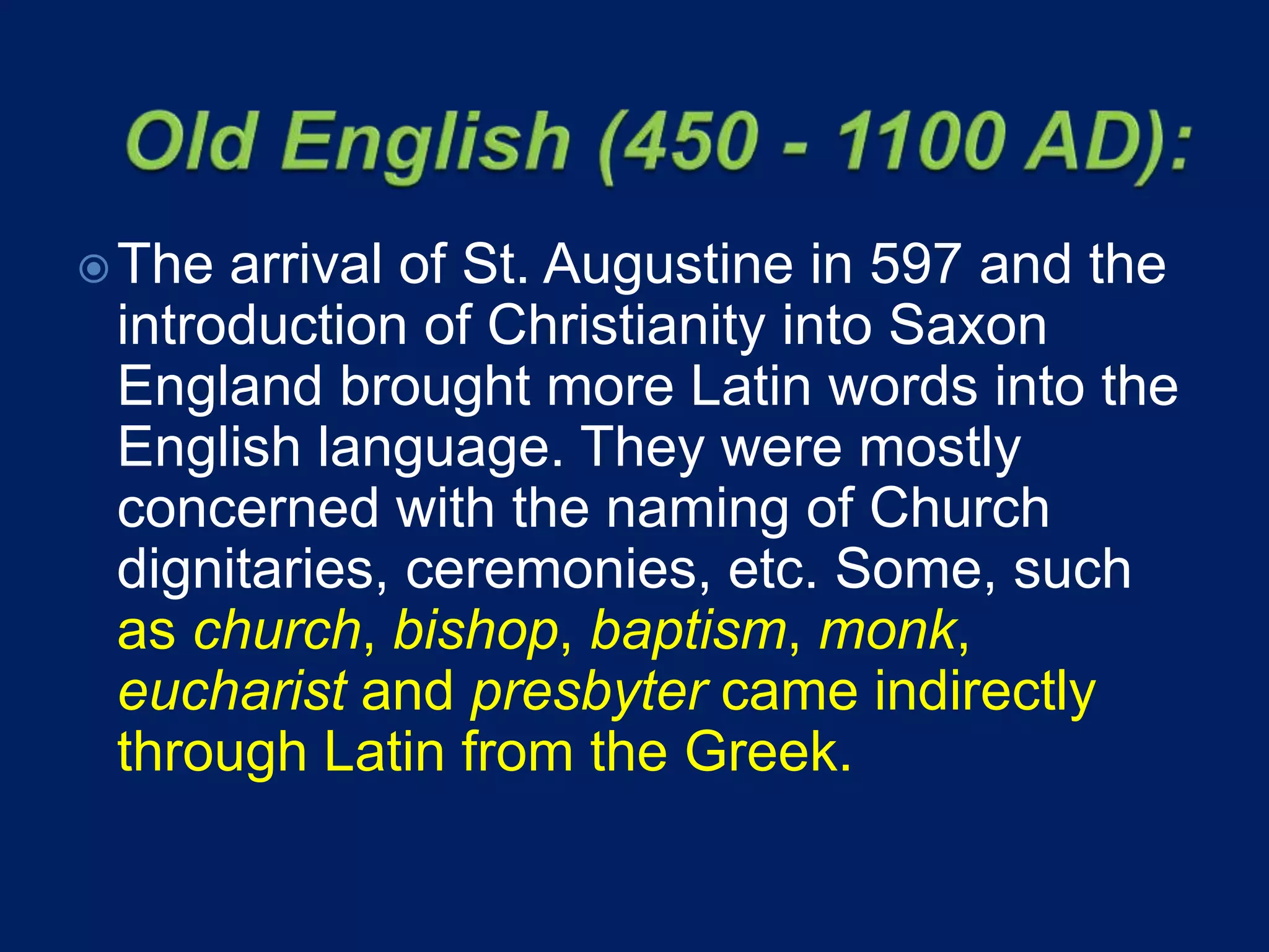 The arrival of St. Augustine in 597 and the
introduction of Christianity into Saxon
England brought more Latin words into the
English language. They were mostly
concerned with the naming of Church
dignitaries, ceremonies, etc. Some, such
as church, bishop, baptism, monk,
eucharist and presbyter came indirectly
through Latin from the Greek.
 