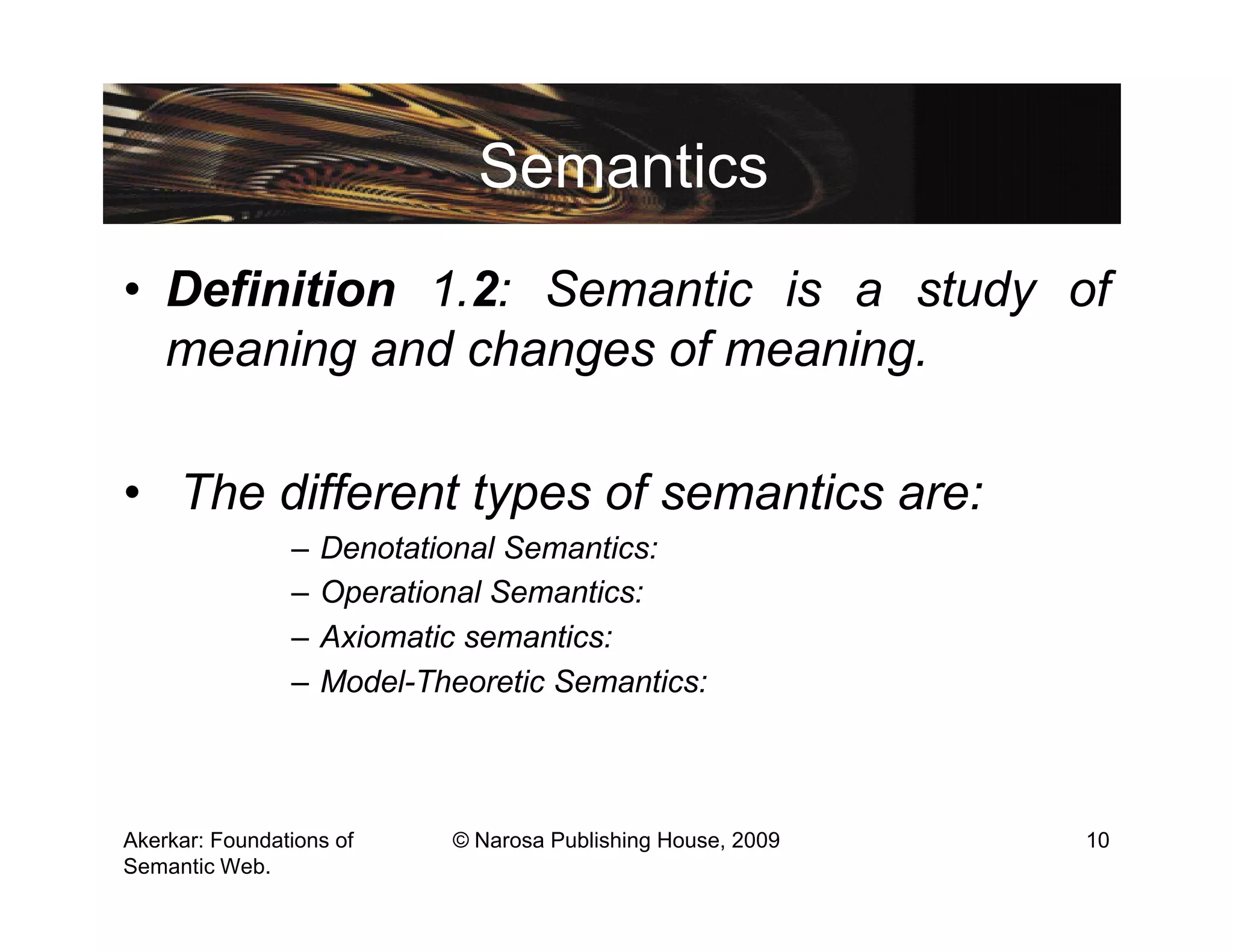 Semantics
• Definition 1.2: Semantic is a study of
  meaning and changes of meaning.

• The different types of semantics are:
                –   Denotational Semantics:
                –   Operational Semantics:
                –   Axiomatic semantics:
                –   Model-Theoretic Semantics:



Akerkar: Foundations of     © Narosa Publishing House, 2009   10
Semantic Web.
 