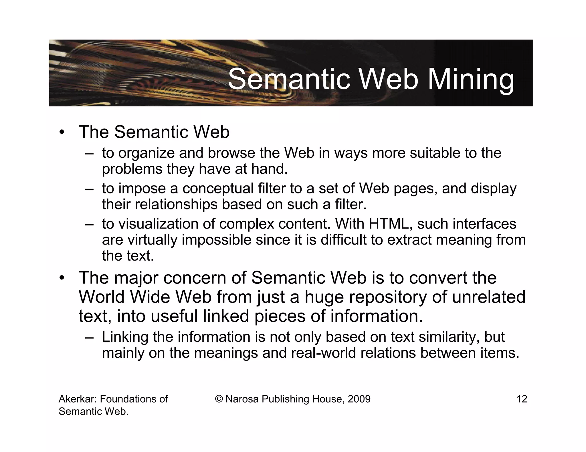 Semantic Web Mining
• The Semantic Web
     – to organize and browse the Web in ways more suitable to the
       problems they have at hand.
     – to impose a conceptual filter to a set of Web pages, and display
       their relationships based on such a filter.
     – to visualization of complex content. With HTML, such interfaces
       are virtually impossible since it is difficult to extract meaning from
       the text.
• The major concern of Semantic Web is to convert the
  World Wide Web from just a huge repository of unrelated
  text, into useful linked pieces of information.
     – Linking the information is not only based on text similarity, but
       mainly on the meanings and real-world relations between items.

Akerkar: Foundations of   © Narosa Publishing House, 2009                  12
Semantic Web.
 