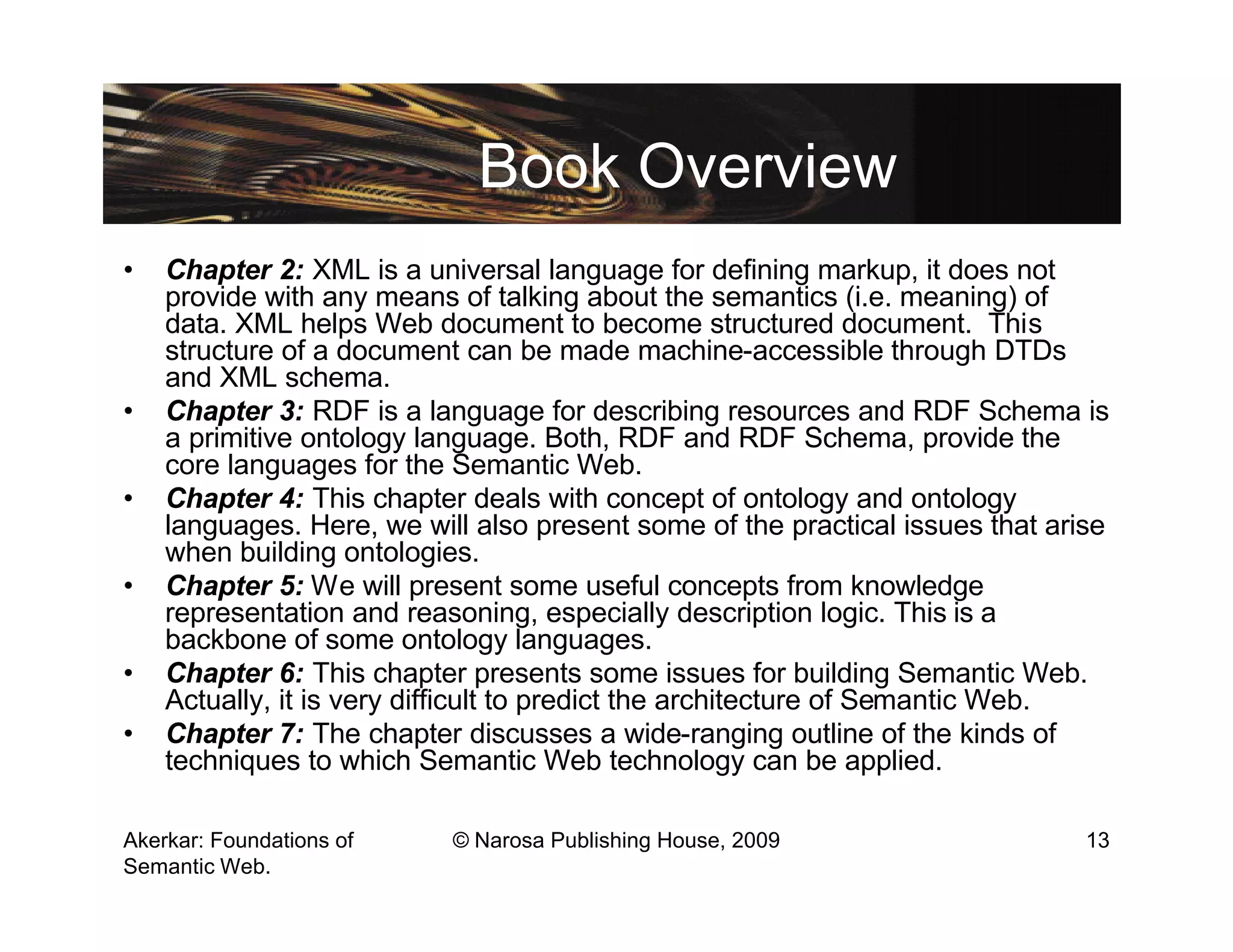 Book Overview
•   Chapter 2: XML is a universal language for defining markup, it does not
    provide with any means of talking about the semantics (i.e. meaning) of
    data. XML helps Web document to become structured document. This
    structure of a document can be made machine-accessible through DTDs
    and XML schema.
•   Chapter 3: RDF is a language for describing resources and RDF Schema is
    a primitive ontology language. Both, RDF and RDF Schema, provide the
    core languages for the Semantic Web.
•   Chapter 4: This chapter deals with concept of ontology and ontology
    languages. Here, we will also present some of the practical issues that arise
    when building ontologies.
•   Chapter 5: We will present some useful concepts from knowledge
    representation and reasoning, especially description logic. This is a
    backbone of some ontology languages.
•   Chapter 6: This chapter presents some issues for building Semantic Web.
    Actually, it is very difficult to predict the architecture of Semantic Web.
•   Chapter 7: The chapter discusses a wide-ranging outline of the kinds of
    techniques to which Semantic Web technology can be applied.

Akerkar: Foundations of    © Narosa Publishing House, 2009                     13
Semantic Web.
 
