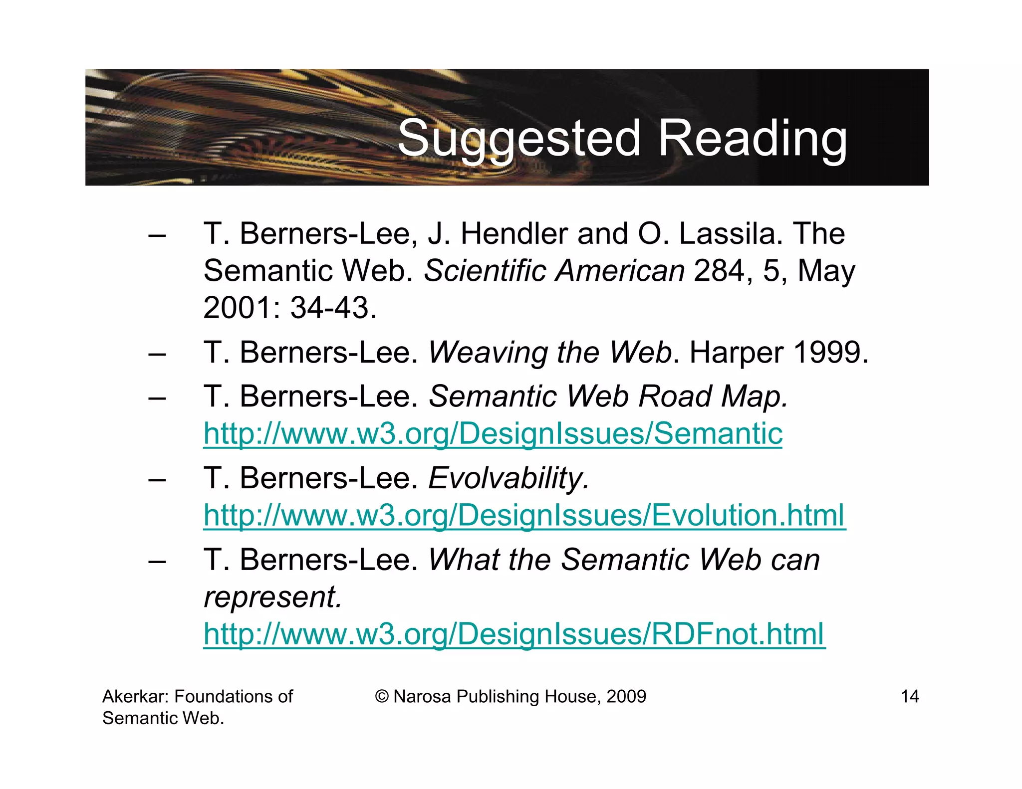 Suggested Reading
     –      T. Berners-Lee, J. Hendler and O. Lassila. The
            Semantic Web. Scientific American 284, 5, May
            2001: 34-43.
     –      T. Berners-Lee. Weaving the Web. Harper 1999.
     –      T. Berners-Lee. Semantic Web Road Map.
            http://www.w3.org/DesignIssues/Semantic
     –      T. Berners-Lee. Evolvability.
            http://www.w3.org/DesignIssues/Evolution.html
     –      T. Berners-Lee. What the Semantic Web can
            represent.
            http://www.w3.org/DesignIssues/RDFnot.html
Akerkar: Foundations of   © Narosa Publishing House, 2009    14
Semantic Web.
 