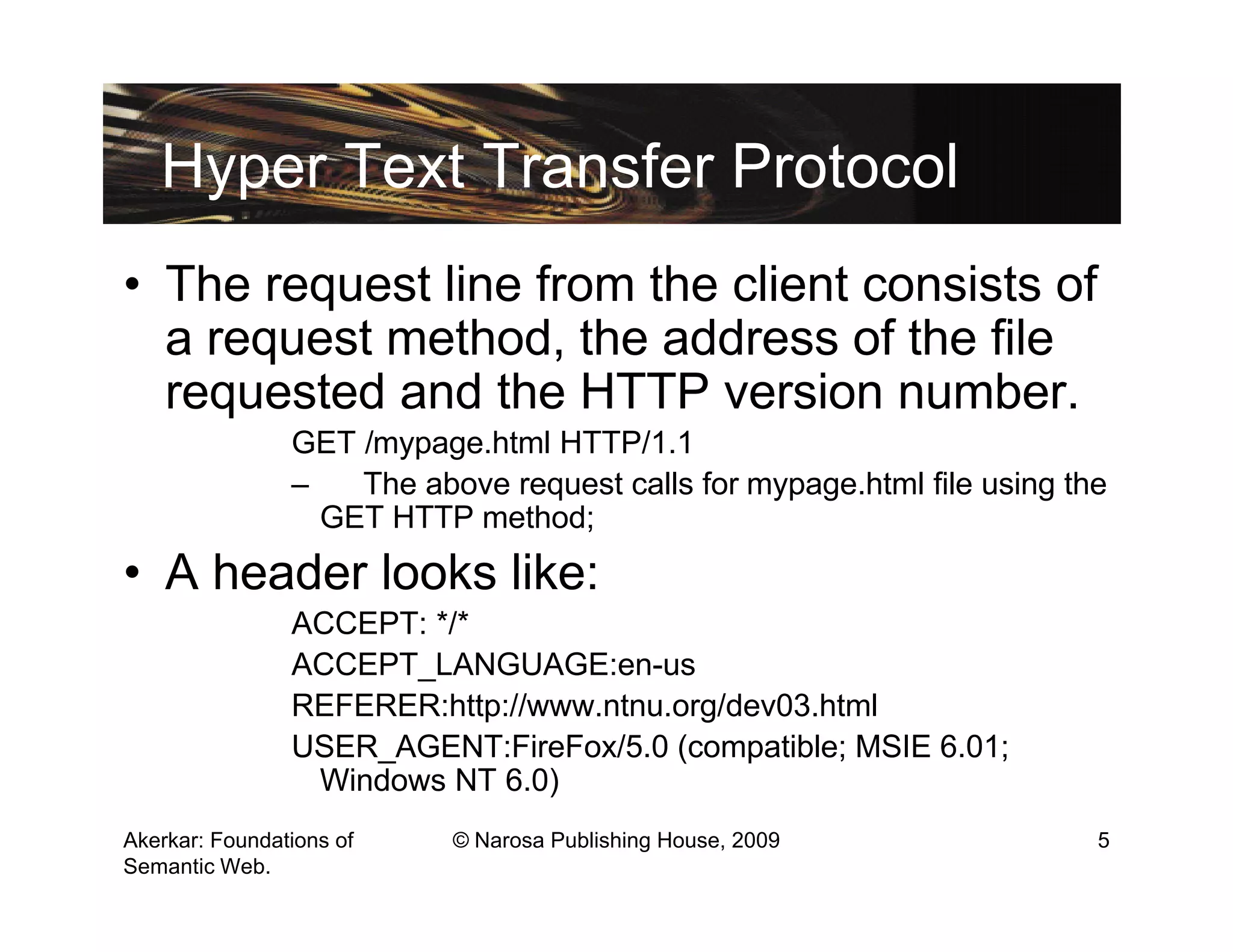 Hyper Text Transfer Protocol
• The request line from the client consists of
  a request method, the address of the file
  requested and the HTTP version number.
                GET /mypage.html HTTP/1.1
                –   The above request calls for mypage.html file using the
                  GET HTTP method;
• A header looks like:
                ACCEPT: */*
                ACCEPT_LANGUAGE:en-us
                REFERER:http://www.ntnu.org/dev03.html
                USER_AGENT:FireFox/5.0 (compatible; MSIE 6.01;
                 Windows NT 6.0)
Akerkar: Foundations of    © Narosa Publishing House, 2009               5
Semantic Web.
 