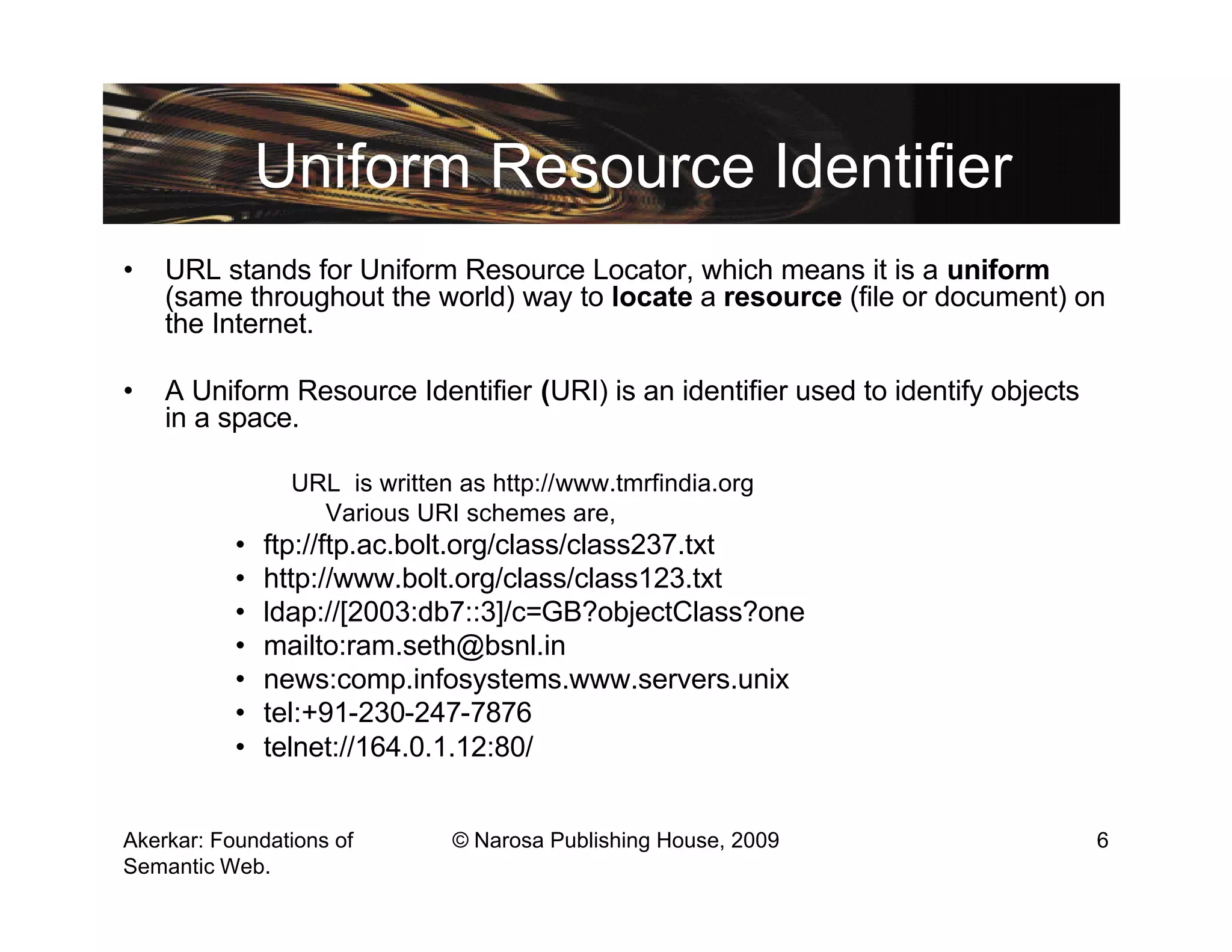 Uniform Resource Identifier
•   URL stands for Uniform Resource Locator, which means it is a uniform
    (same throughout the world) way to locate a resource (file or document) on
    the Internet.

•   A Uniform Resource Identifier (URI) is an identifier used to identify objects
    in a space.

                 URL is written as http://www.tmrfindia.org
                   Various URI schemes are,
           •   ftp://ftp.ac.bolt.org/class/class237.txt
           •   http://www.bolt.org/class/class123.txt
           •   ldap://[2003:db7::3]/c=GB?objectClass?one
           •   mailto:ram.seth@bsnl.in
           •   news:comp.infosystems.www.servers.unix
           •   tel:+91-230-247-7876
           •   telnet://164.0.1.12:80/


Akerkar: Foundations of        © Narosa Publishing House, 2009                      6
Semantic Web.
 