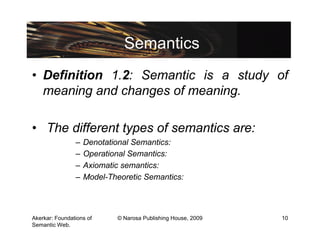 Semantics
• Definition 1.2: Semantic is a study of
  meaning and changes of meaning.

• The different types of semantics are:
                –   Denotational Semantics:
                –   Operational Semantics:
                –   Axiomatic semantics:
                –   Model-Theoretic Semantics:



Akerkar: Foundations of     © Narosa Publishing House, 2009   10
Semantic Web.
 