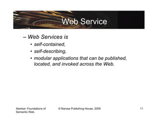Web Service
     – Web Services is
           • self-contained,
           • self-describing,
           • modular applications that can be published,
             located, and invoked across the Web.




Akerkar: Foundations of   © Narosa Publishing House, 2009   11
Semantic Web.
 