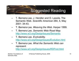 Suggested Reading
     –      T. Berners-Lee, J. Hendler and O. Lassila. The
            Semantic Web. Scientific American 284, 5, May
            2001: 34-43.
     –      T. Berners-Lee. Weaving the Web. Harper 1999.
     –      T. Berners-Lee. Semantic Web Road Map.
            http://www.w3.org/DesignIssues/Semantic
     –      T. Berners-Lee. Evolvability.
            http://www.w3.org/DesignIssues/Evolution.html
     –      T. Berners-Lee. What the Semantic Web can
            represent.
            http://www.w3.org/DesignIssues/RDFnot.html
Akerkar: Foundations of   © Narosa Publishing House, 2009    14
Semantic Web.
 