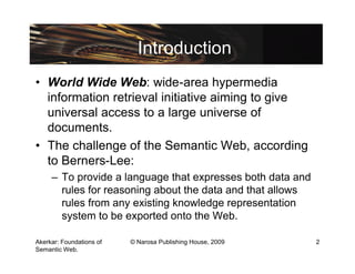 Introduction
• World Wide Web: wide-area hypermedia
  information retrieval initiative aiming to give
  universal access to a large universe of
  documents.
• The challenge of the Semantic Web, according
  to Berners-Lee:
     – To provide a language that expresses both data and
       rules for reasoning about the data and that allows
       rules from any existing knowledge representation
       system to be exported onto the Web.

Akerkar: Foundations of   © Narosa Publishing House, 2009   2
Semantic Web.
 