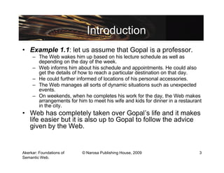 Introduction
• Example 1.1: let us assume that Gopal is a professor.
     – The Web wakes him up based on his lecture schedule as well as
       depending on the day of the week.
     – Web informs him about his schedule and appointments. He could also
       get the details of how to reach a particular destination on that day.
     – He could further informed of locations of his personal accessories.
     – The Web manages all sorts of dynamic situations such as unexpected
       events.
     – On weekends, when he completes his work for the day, the Web makes
       arrangements for him to meet his wife and kids for dinner in a restaurant
       in the city.
• Web has completely taken over Gopal’s life and it makes
  life easier but it is also up to Gopal to follow the advice
  given by the Web.


Akerkar: Foundations of    © Narosa Publishing House, 2009                     3
Semantic Web.
 