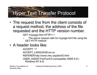 Hyper Text Transfer Protocol
• The request line from the client consists of
  a request method, the address of the file
  requested and the HTTP version number.
                GET /mypage.html HTTP/1.1
                –   The above request calls for mypage.html file using the
                  GET HTTP method;
• A header looks like:
                ACCEPT: */*
                ACCEPT_LANGUAGE:en-us
                REFERER:http://www.ntnu.org/dev03.html
                USER_AGENT:FireFox/5.0 (compatible; MSIE 6.01;
                 Windows NT 6.0)
Akerkar: Foundations of    © Narosa Publishing House, 2009               5
Semantic Web.
 