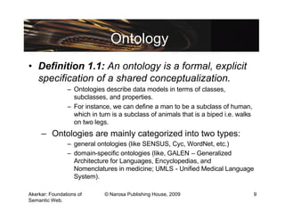 Ontology
• Definition 1.1: An ontology is a formal, explicit
  specification of a shared conceptualization.
                – Ontologies describe data models in terms of classes,
                  subclasses, and properties.
                – For instance, we can define a man to be a subclass of human,
                  which in turn is a subclass of animals that is a biped i.e. walks
                  on two legs.
     – Ontologies are mainly categorized into two types:
                – general ontologies (like SENSUS, Cyc, WordNet, etc.)
                – domain-specific ontologies (like, GALEN – Generalized
                  Architecture for Languages, Encyclopedias, and
                  Nomenclatures in medicine; UMLS - Unified Medical Language
                  System).

Akerkar: Foundations of      © Narosa Publishing House, 2009                          9
Semantic Web.
 