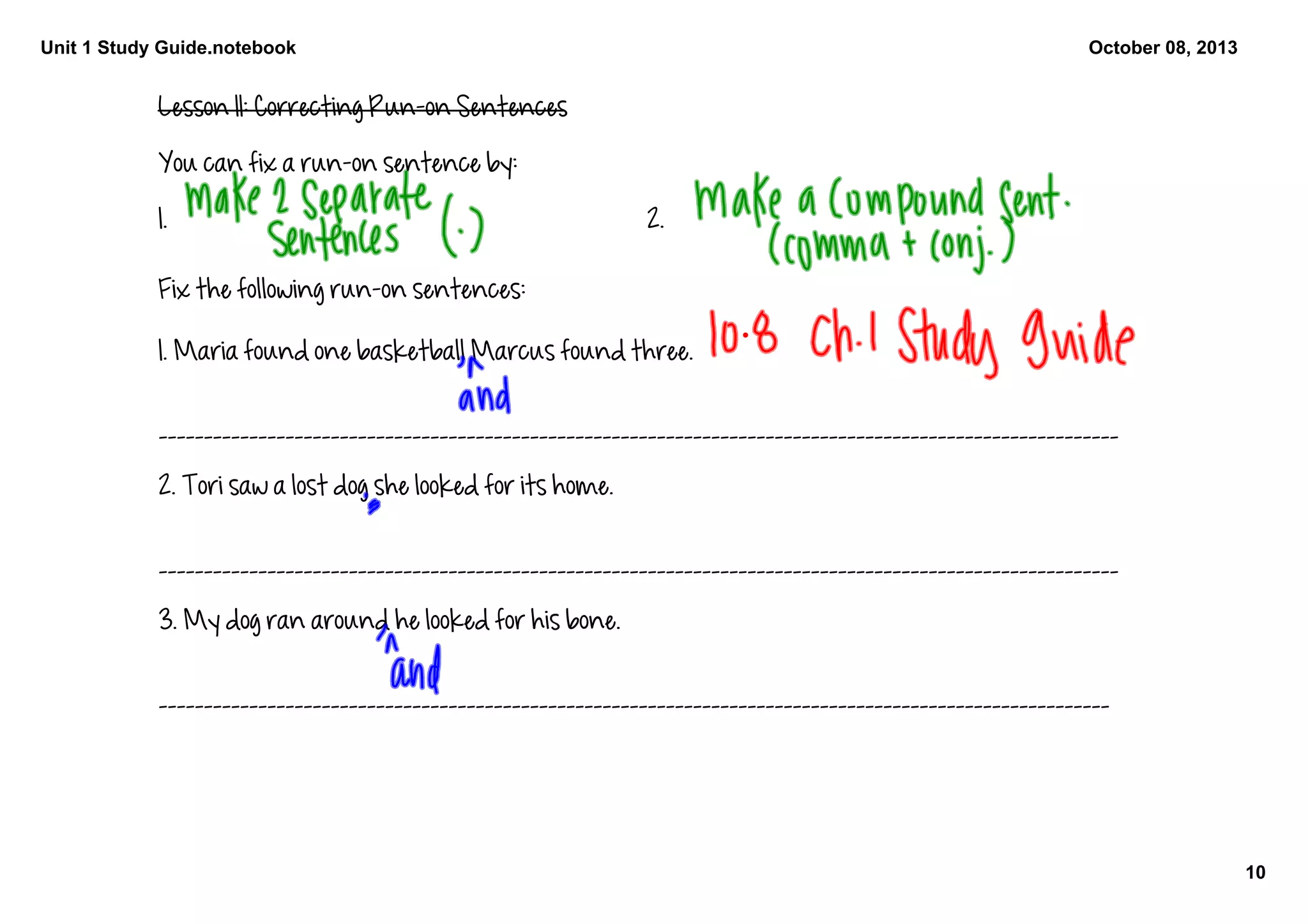 Unit 1 Study Guide.notebook
10
October 08, 2013
Lesson 11: Correcting Run-on Sentences 
You can fix a run-on sentence by:
1.  2. 
Fix the following run-on sentences: 
1. Maria found one basketball Marcus found three. 
__________________________________________________________________________________________________________
2. Tori saw a lost dog she looked for its home. 
__________________________________________________________________________________________________________
3. My dog ran around he looked for his bone. 
_________________________________________________________________________________________________________
 