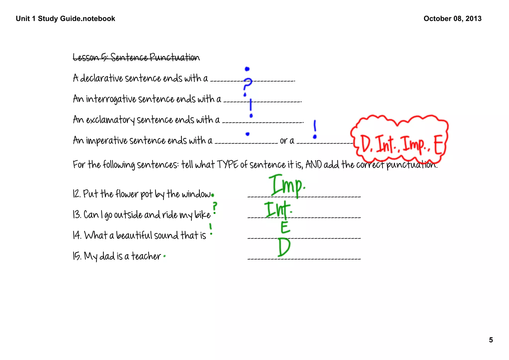 Unit 1 Study Guide.notebook
5
October 08, 2013
Lesson 5: Sentence Punctuation
A declarative sentence ends with a _________________________. 
An interrogative sentence ends with a _______________________. 
An exclamatory sentence ends with a ________________________. 
An imperative sentence ends with a ___________________ or a _________________.
For the following sentences: tell what TYPE of sentence it is, AND add the correct punctuation. 
12. Put the flower pot by the window __________________________________
13. Can I go outside and ride my bike __________________________________
14. What a beautiful sound that is __________________________________
15. My dad is a teacher __________________________________
 