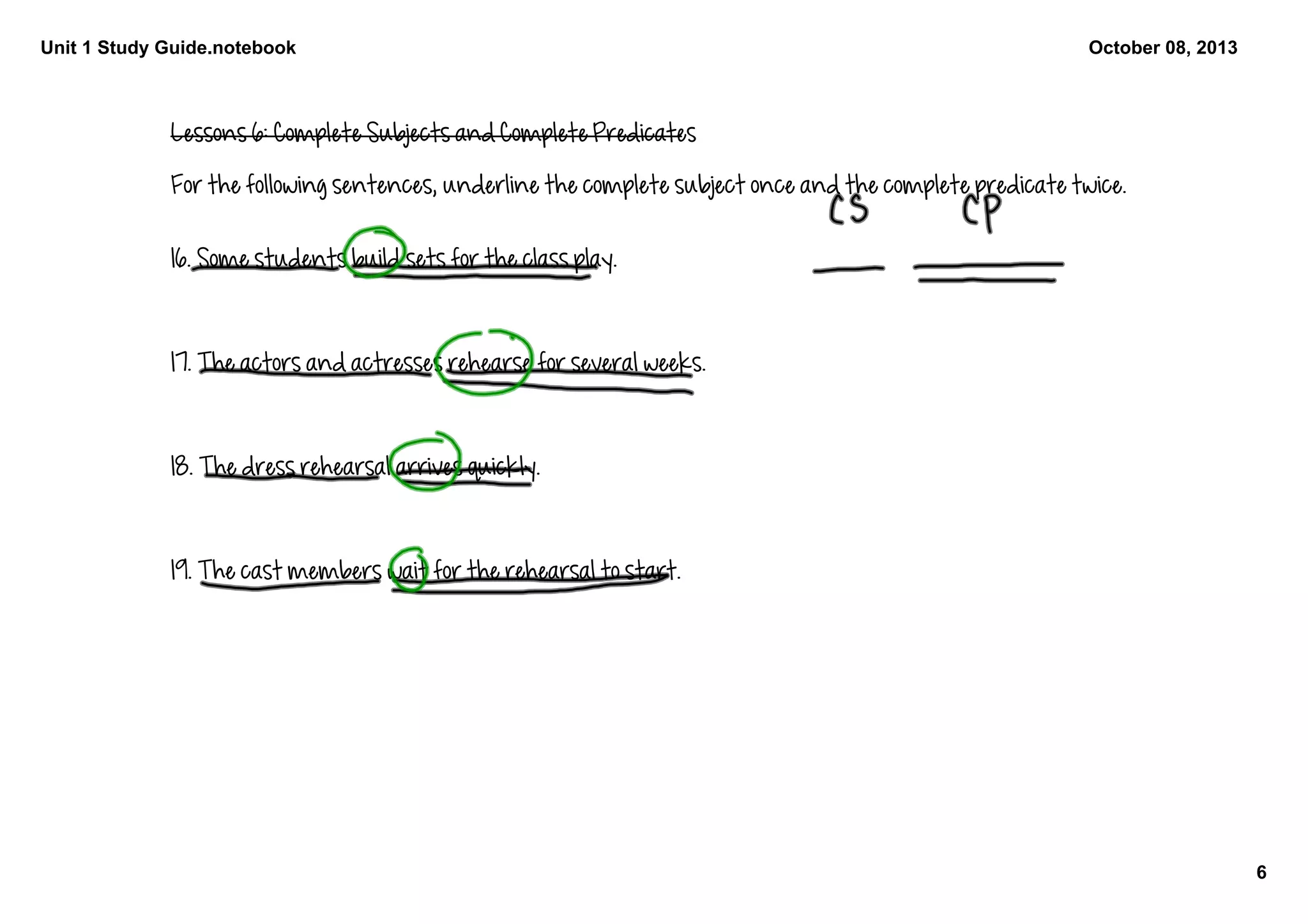 Unit 1 Study Guide.notebook
6
October 08, 2013
Lessons 6: Complete Subjects and Complete Predicates
For the following sentences, underline the complete subject once and the complete predicate twice. 
16. Some students build sets for the class play. 
17. The actors and actresses rehearse for several weeks. 
18. The dress rehearsal arrives quickly. 
19. The cast members wait for the rehearsal to start. 
 