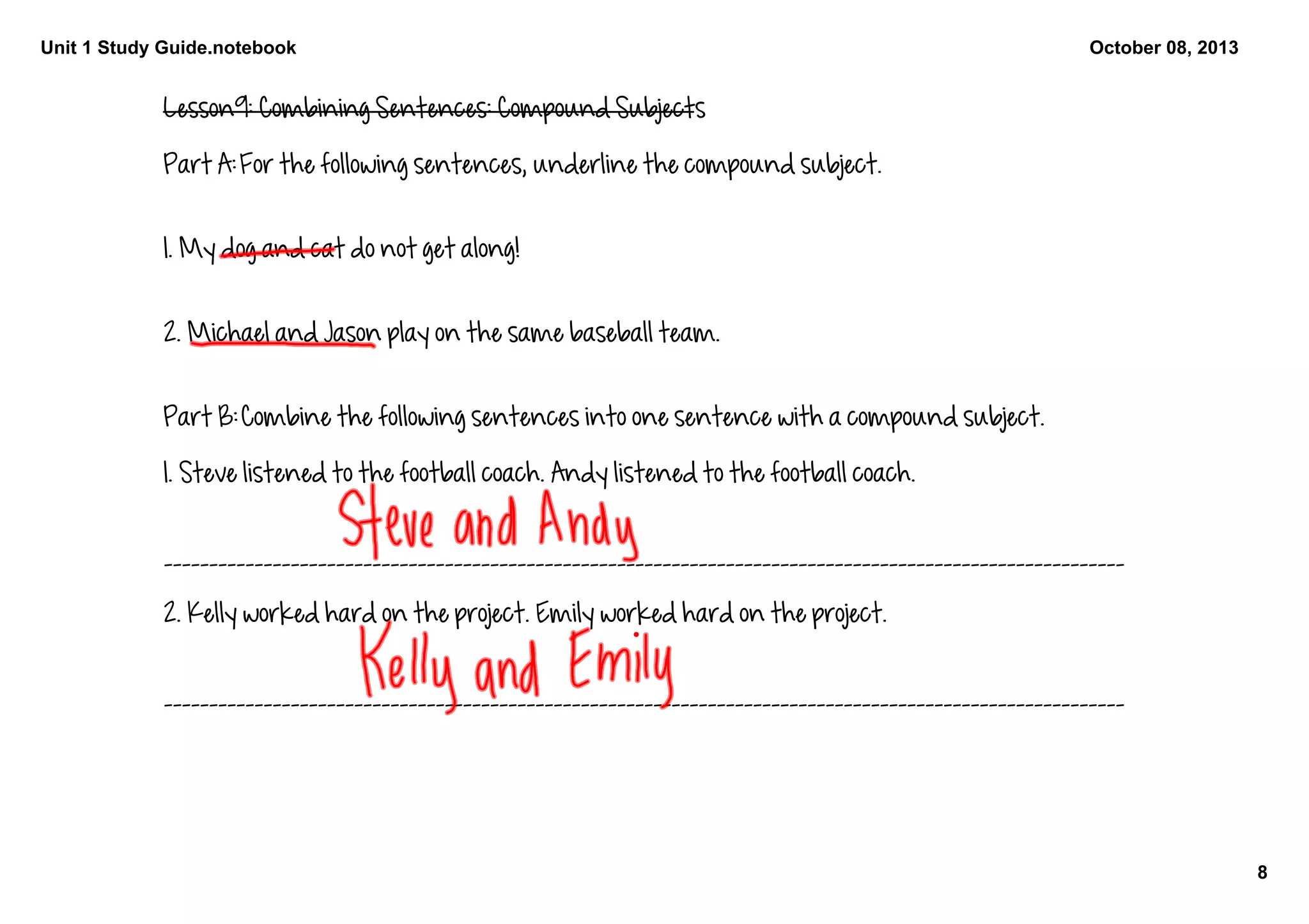 Unit 1 Study Guide.notebook
8
October 08, 2013
Lesson9: Combining Sentences: Compound Subjects
Part A: For the following sentences, underline the compound subject. 
1. My dog and cat do not get along!
2. Michael and Jason play on the same baseball team. 
Part B: Combine the following sentences into one sentence with a compound subject.
1. Steve listened to the football coach. Andy listened to the football coach.
__________________________________________________________________________________________________________
2. Kelly worked hard on the project. Emily worked hard on the project. 
__________________________________________________________________________________________________________
 