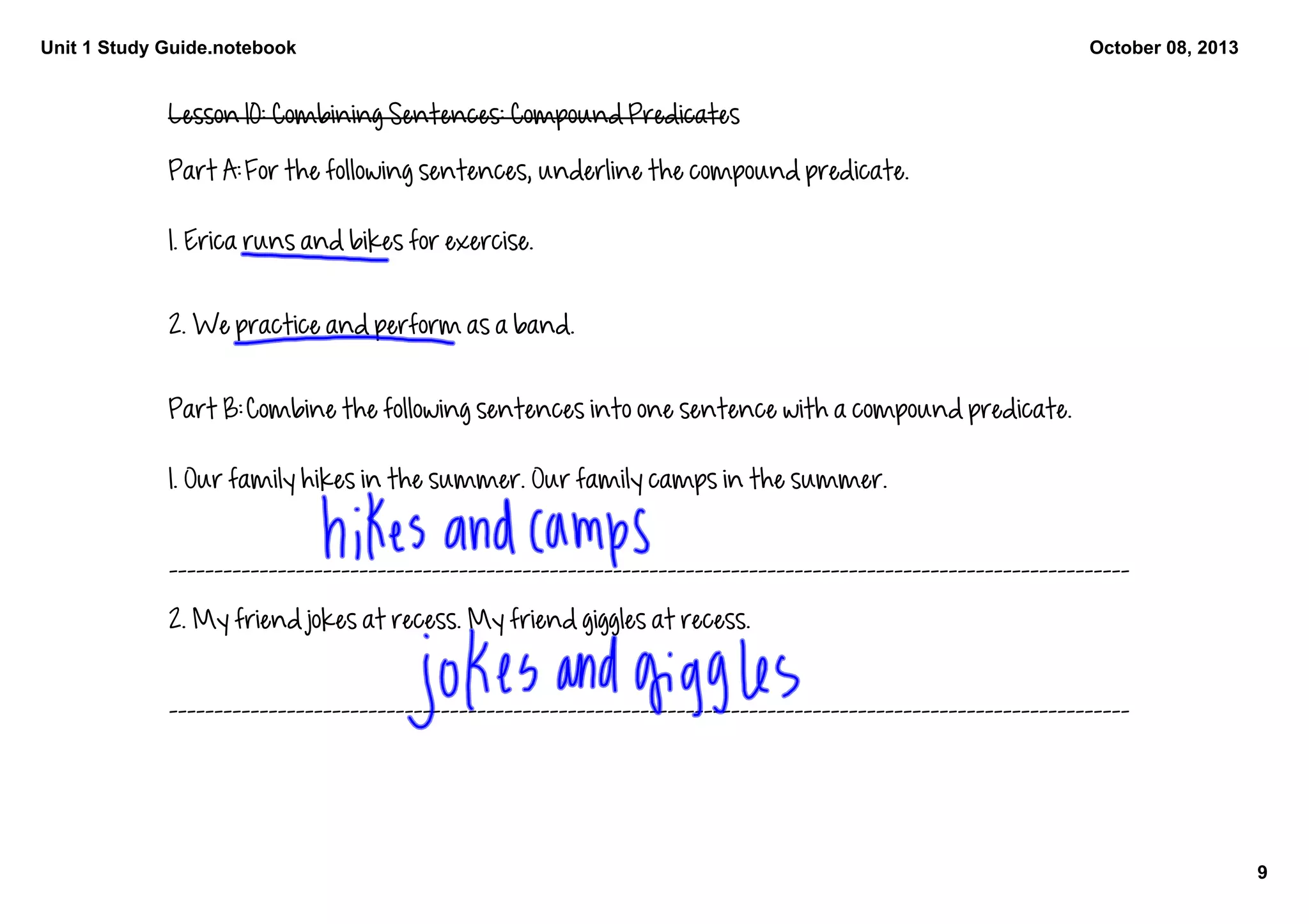 Unit 1 Study Guide.notebook
9
October 08, 2013
Lesson 10: Combining Sentences: Compound Predicates
Part A: For the following sentences, underline the compound predicate. 
1. Erica runs and bikes for exercise. 
2. We practice and perform as a band. 
Part B: Combine the following sentences into one sentence with a compound predicate. 
1. Our family hikes in the summer. Our family camps in the summer. 
__________________________________________________________________________________________________________
2. My friend jokes at recess. My friend giggles at recess. 
__________________________________________________________________________________________________________
 