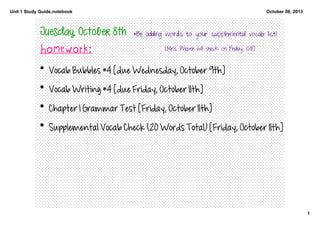 Unit 1 Study Guide.notebook
1
October 08, 2013
Tuesday, October 8th
Homework:
• Vocab Bubbles #4 [due Wednesday, October 9th]
• Vocab Writing #4 [due Friday, October 11th]
• Chapter 1 Grammar Test [Friday, October 11th]
• Supplemental Vocab Check (20 Words Total) [Friday, October 11th]
*Be adding words to your supplemental vocab list!
[Mrs. Weber will check on Friday, 10/11!]
 